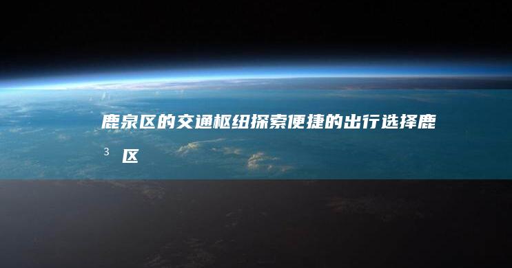 鹿泉区的交通枢纽：探索便捷的出行选择 (鹿泉区的交通情况)